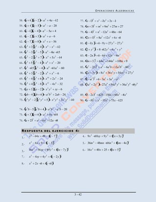 OPERACIONES ALGEBRAICAS


58.- a 6 a 2                     a2              4a 12                                 77.- x 1
                                                                                                   3
                                                                                                                x3 3x2        3x 1
59.- a 4 a 5                     a   2
                                                 a 20                                  78.- m 3
                                                                                                       3
                                                                                                                   m3 9m2        27m 27
60.- a 1 a 4                     a   2
                                                 5a        4                           79.- n 4
                                                                                                       3
                                                                                                                   n3 12n2      48n 64
61.- a 2 a 3                     a   2
                                                 a 6                                   80.- 2x 1
                                                                                                           3
                                                                                                                   8a3 12x2          6x 1
62.- x 7 x 8                     x   2
                                                 x 56                                                      3
                                                                                       81.- 1 3y                   1 9 y 27 y 2 27 y 3
63.- x 2       3 x2          4           x4           x 2 12                                               3
                                                                                       82.- 2 y 2                   8 12 y 2 6 y 4         y6
64.- a   2
               3 a     2
                            5            a   4
                                                  8a 15                                                    3
                                                                                       83.- 1 2n                   1 6n 12n 2 8n 3
65.- x   2
               2 x     2
                             7           x   4
                                                      5x   2
                                                                   14
                                                                                                           3
                                                                                       84.- 4n 3                    64n3 144n2 108n 9
66.- x 3       5 x3         4            x6       x3           20
                                                                                                               3
67.- a 3 15 a 3              4            a 6 11a 3                 60                 85.- a 2    2b                a 6 6a4b 12a 2b2               8b3
                                                                                                               3
68.- x 4       3 x4          2           x8           x4       6                       86.- 2x 3y                    8x3 36x2 y 54xy 2               27 y 3
                                                                                                           3
69.- x 5       4 x5         6            x10          2x 5         24                  87.- 1 a2                   1 3a 2     3a 4    a6
70.- x 6       4 x6          8           x12          4x 6         32                  88.- 3a3 2 y3                  27a9     54a6 y3 36a3 y 6 8 y 9
71.- xy 3 xy 2                           x2 y 2            xy 6
                                                                                                           3
72.- ab 4 ab 6                           a 2b 2            2ab 24                      89.- 5 2x                   125 150x 60x2 8x3
73.- x 2 y 2          2 x2 y 2           5            x4 y4         3x 2 y 2 10        90.- x 5
                                                                                                    3
                                                                                                                   x3 15x2      75x 125

74.- a 3b 5 a 3 b 4                           a 6b 2           a 3b 20
75.- a 3 a 6                     a2              9a 18
                  3
76.- a 2                   a3 6a 2 12a 8


  RESPUESTA                          DEL EJERCICIOS                               4:
                                                               2                                                                                2
  1.-        x 2 14x             49              x 7                                       4.- 9x 2 18xy               9y 2      3x 3y
                                                       2                                                                                              2
  2.-        x2       6x 9                x 3                                              5.- 36m 2               48mn 16n 2         6m 4n
                                                                         2                                                                 2
  3.-        16x 2         56xy          49 y 2                4x 7 y                      6.- 16x 2           40x      25      4x 5
                                                                   2
  7.-        x2       4xy        4y2                  x 2y

  8.-        x2       2x 1               x 12




                                                                                  3 - 42
 
