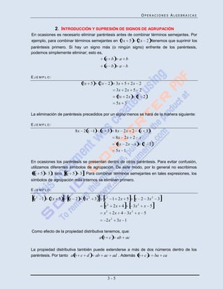 OPERACIONES ALGEBRAICAS


             2. INTRODUCCIÓN Y SUPRESIÓN DE SIGNOS DE AGRUPACIÓN
En ocasiones es necesario eliminar paréntesis antes de combinar términos semejantes. Por
ejemplo, para combinar términos semejantes en 3x 5       2x 2 tenemos que suprimir los
paréntesis primero. Si hay un signo más (o ningún signo) enfrente de los paréntesis,
podemos simplemente eliminar; esto es,
                                          a b           a b
                                          a b           a b

EJEMPLO:
                            3x 5        2x 2           3x 5 2x 2
                                                       3x 2x 5 2
                                                        3x 2x         5 2
                                                       5x 3

La eliminación de paréntesis precedidos por un signo menos se hará de la manera siguiente:

EJEMPLO:
                          8x 2 x 1      x 3          8x 2x 2 x 3
                                                     8x 2x 2 x
                                                        8x 2x x               2 3
                                                       5x 1

En ocasiones los paréntesis se presentan dentro de otros paréntesis. Para evitar confusión,
utilizamos diferentes símbolos de agrupación. De este modo, por lo general no escribimos
  x 5    3 , sino   x 5    3 . Para combinar términos semejantes en tales expresiones, los
símbolos de agrupación más internos se eliminan primero.

EJEMPLO:

 x2 1     2x 5       x 2     3x 2   3    x 2 1 2x 5                  x 2 3x 2        3
                                             2                            2
                                         x          2x 4             3x        x 5
                                             2                   2
                                         x          2x 4 3x               x 5
                                             2x 2      3x 1

Como efecto de la propiedad distributiva tenemos, que:
                                        ab c           ab   ac

La propiedad distributiva también puede extenderse a más de dos números dentro de los
paréntesis. Por tanto a b c d      ab ac ad . Además b c a ba ca




                                                 3-5
 