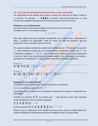OPERACIONES ALGEBRAICAS


3. LEYES DE LOS EXPONENTES ENTEROS PARA LA MULTIPLICACIÓN
Los exponentes se han utilizado para indicar el número de veces que se repite un factor en
                                         3
un producto. Por ejemplo, x         x x x . La notación exponencial proporciona un modo
sencillo para multiplicar expresiones que contienen potencias de la misma base.

PRIMERA LEY DE LOS EXPONENTES.
Los exponentes se suman para multiplicar dos potencias de la misma base.
Considera que m y n son enteros positivos:
                                                         xm xn      xm    n




Esta regla significa que para multiplicar expresiones con la misma base, mantenemos la
base y sumamos los exponentes. Antes de aplicar la regla del producto, hay que
asegurarnos de que las bases sean las mismas.

Por supuesto algunas expresiones pueden tener coeficientes de 1. Por ejemplo, la expresión
3x 2 tiene coeficiente numérico de 3. De manera similar, el coeficiente numérico de 5x 3 es 5.
Si decidimos multiplicar 3x 2 por 5x 3 , solo multiplicamos números por números (coeficientes)
y letras por letras. Este procedimiento es posible debido a las propiedades conmutativa y
asociativa de la multiplicación. Luego de aplicar estas dos propiedades, escribimos:

EJEMPLO:
3x 2 5x 3     3 5 x 2 x3            15x 2    3
                                                     15x 5

EJEMPLO:
8x 2 y 4xy 2 2x 5 y 3     8 4 2 x 2 x1 x 5 y 1 y 2 y 3                        64x 8 y 6



SEGUNDA LEY DE LOS EXPONENTES.
Los exponentes se multiplican par elevar una potencia a otra potencia.
                                                 n
Si m y n son enteros positivos: x m                    xm n
Cuando se eleva una potencia a una potencia, mantenemos las bases y multiplicamos los
exponentes.
                                     3
Considera la expresión x 4 , que significa que x 4 está elevado al cubo. Esta expresión
puede simplificarse como se muestra enseguida:
      3
 x4       x4 x4 x4      x4    4 4
                                     x12
                        2 5
En forma parecida y                 y2 y2 y2 y2 y2                  y2   2 2 2 2
                                                                                   y 10
Debido a que la multiplicación es en realidad una suma que se repite, es posible obtener los
mismos resultados en los ejemplos anteriores al multiplicar entre sí los exponentes.



                                                              3-6
 