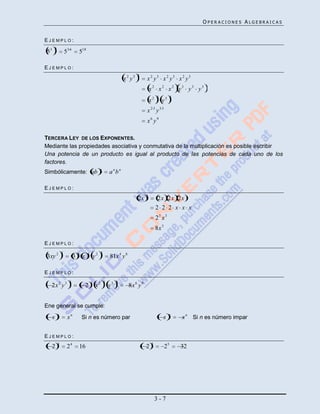 OPERACIONES ALGEBRAICAS


EJEMPLO:
     6
53               53 6       518

EJEMPLO:
                                                                            3
                                                                    x2 y3         x2 y3 x2 y3 x2 y3
                                                                                      x2 x2 x2 y3 y3 y3
                                                                                           3           3
                                                                                      x2       y3
                                                                                  x2 3 y33
                                                                                  x6 y9

TERCERA LEY DE LOS EXPONENTES.
Mediante las propiedades asociativa y conmutativa de la multiplicación es posible escribir
Una potencia de un producto es igual al producto de las potencias de cada uno de los
factores.
                                                  n
Simbólicamente: ab                                         a nbn

EJEMPLO:
                                                                                  3
                                                                            2x              2x 2x 2x
                                                                                           2 2 2 x x x
                                                                                           23 x 3
                                                                                           8x 3

EJEMPLO:
             4              4        4             4
3xy 2                   3        x           y2            81x 4 y 8

EJEMPLO:
                   3                     3             3        3
  2x 2 y 3                           2        x2           y3          8x 6 y 9


Ene general se cumple:
         n                                                                                          n
     x            xn            Si n es número par                                             x           x n Si n es número impar


EJEMPLO:
         4                                                                             5
  2               24            16                                                2               25       32




                                                                                           3-7
 