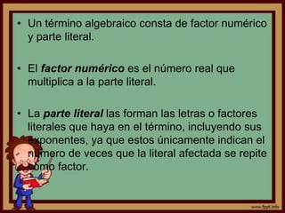 A la combinación de números, letras y signos de operación o de agrupación se le llama expresión algebraica. Por ejemplo:3t		2x + 3(x – y)Por otro lado, el término algebraico es una expresión algebraica que puede ser un número específico, una literal, o una combinación de ellos mediante operaciones de multiplicación, división o extracción de raíz.Es decir, es una expresión algebraica que consta de un solo símbolo, o de varios símbolos no separados entre sí por los signos de suma (+) o resta (-).Los términos pueden ser enteros y fraccionarios. Un término entero es el que carece de denominador con literales. El término fraccionario es el que tiene denominador con literales como 6x