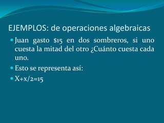 EJEMPLOS: de operaciones algebraicasJuan gasto $15 en dos sombreros, si uno cuesta la mitad del otro ¿Cuánto cuesta cada uno.Esto se representa así:X+x/2=15