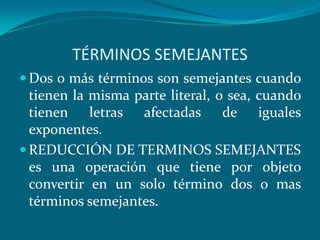 TÉRMINOS SEMEJANTESDos o más términos son semejantes cuando tienen la misma parte literal, o sea, cuando tienen letras afectadas de iguales exponentes.REDUCCIÓN DE TERMINOS SEMEJANTES es una operación que tiene por objeto convertir en un solo término dos o mas términos semejantes.