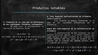 Productos notables
3. Producto de la suma por la diferencia
de dos cantidades (binomios conjugados)
En este caso, la multiplicación se
realiza de la siguiente forma;
4. Caso especial multiplicación de trinomios
(a+b+c)(a+b-c)
Este producto lo podemos transformar en la
suma de dos cantidades multiplicada por su
diferencia:
Regla del caso especial de la multiplicación de
trinomios
La multiplicación de dos trinomios con dos
términos positivos iguales, y un tercer término cuyo
signo difiere en cada trinomio es el cuadrado del
primer término, mas dos veces el primero por el
segundo, más el cuadrado del segundo término, menos
el cuadrado del tercero.
 