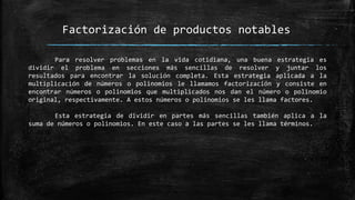 Factorización de productos notables
Para resolver problemas en la vida cotidiana, una buena estrategia es
dividir el problema en secciones más sencillas de resolver y juntar los
resultados para encontrar la solución completa. Esta estrategia aplicada a la
multiplicación de números o polinomios le llamamos factorización y consiste en
encontrar números o polinomios que multiplicados nos dan el número o polinomio
original, respectivamente. A estos números o polinomios se les llama factores.
Esta estrategia de dividir en partes más sencillas también aplica a la
suma de números o polinomios. En este caso a las partes se les llama términos.
 