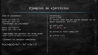 Ejemplos de ejercicios
Suma de polinomios:
P(x)= 2𝑥3
+ 5𝑥 − 3
Q(x)=4𝑋 − 3𝑥2 + 2𝑥3
*)ordenamos los polinomios
P(x)= 2𝑥3
+ 5𝑥 − 3
Q(x)= 2𝑥3
− 3𝑥2
+ 4𝑋
*)Agrupamos los monomios del mismo grado
= 2𝑥3
+ 2𝑥3
+ −3𝑥2
+ 5𝑥 + 4𝑥 + (−3)
*)Sumamos los monomios semejantes
P(x)+Q(x)=4𝑥3
− 3𝑥2
+ 9𝑥 − 3
Factorizar:
Q=𝑎2
𝑏7
+ 𝑎5
𝑏4
El factor común son las letras comunes con el
menor exponente 𝑎2
𝑏7
+ 𝑎5
𝑏4
Q= 𝑎2
𝑏7
+ 𝑎5
𝑏4
Q= 𝑎2𝑏4. 𝑏3 + 𝑎2. 𝑎3 . 𝑏4
Se extrae el fator común 𝑎2𝑏4
Q= 𝑎2𝑏4(𝑏3 + 𝑎3)
 