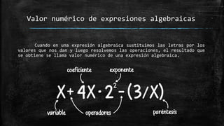 Cuando en una expresión algebraica sustituimos las letras por los
valores que nos dan y luego resolvemos las operaciones, el resultado que
se obtiene se llama valor numérico de una expresión algebraica.
Valor numérico de expresiones algebraicas
 