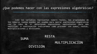 Como las variables representan número reales, las propiedades de
los números reales pueden ser usadas para operar expresiones algebraicas
con la idea de ir obteniendo expresiones equivalentes pero más
sencillas. A continuación indicaremos como proceder con sumas, restas,
multiplicaciones y divisiones.
¿Que podemos hacer con las expresiones algebraicas?
SUMA
RESTA
DIVISIÓN
MULTIPLICACÍON
 