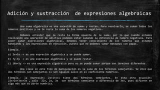Una suma algebraica es una sucesión de sumas y restas. Para resolverla, se suman todos los
números positivos y se le resta la suma de los números negativos.
Debemos entender que la resta la forma opuesta de la suma, por lo que cuando estamos
realizando una operación de adictiva podemos estar sumando la diferencia de numero negativos. Para
poder sumar expresiones algebraicas, debemos tener conocimiento de los números que estamos
manejando y las expresiones en ejecución, puesto que no podemos sumar manzanas con papas.
Ejemplo.-
a) 2x+5x -> es una expresión algebraica y se puede sumar.
b) 7y-4y -> es una expresión algebraica y se puede restar.
c) 10x+5y -> es una expresión algebraica pero no se puede sumar porque son términos diferentes.
Una clave en este tipo de manipulación es la suma de los términos semejantes. Se dice que
dos términos son semejantes si son iguales salvo en el coeficiente numérico.
Ejemplo.- la expresión: 2x+1+x+1 tiene dos términos semejantes. En esta otra ecuación:
22x+2x+3xx+3x , sólo 22x, 2x, 3x son términos semejante a diferencia de 3xx, pues difieren en
algo más que su parte numérica.
Adición y sustracción de expresiones algebraicas
 