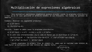 Para multiplicar expresiones algebraicas podemos proceder usando la propiedad distributiva
o bien si es el caso aplicando un producto notable de uso frecuente, los cuales se aprenden de
memoria.
Ejemplo.- Realizar los siguientes productos:
a) x (x³-3x+1);
b) (3y-1)(y²+2y-4);
Solución.- Usamos en ambos casos la propiedad distributiva.
a) X (x³-3x+1) = x.(x³) - x.(3x) + x.(1) = x⁴-3x²+x.
b) En este caso interpretaremos (3y-1) como el factor que se distribuye en (y²+2y-4).
(3y-1)(y²+2y-4) = (3y-1)y²+(3y-1)2y-(3y-1).4 = (3y³-y²)+(6y²-2y)-(12y-4)
= 3y³-y²+6y²-2y-12y+4 = 3y³+5y²-14y+4
Cuando examinamos la primera línea de ejemplo b), vemos que en realidad cada término de
cada factor se multiplica con cada término del segundo factor.
Multiplicación de expresiones algebraicas
(3y-1)(y²+2y-4)
 