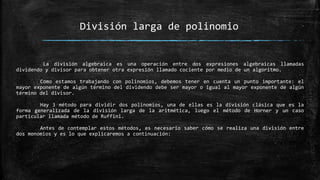 La división algebraica es una operación entre dos expresiones algebraicas llamadas
dividendo y divisor para obtener otra expresión llamado cociente por medio de un algoritmo.
Como estamos trabajando con polinomios, debemos tener en cuenta un punto importante: el
mayor exponente de algún término del dividendo debe ser mayor o igual al mayor exponente de algún
término del divisor.
Hay 3 método para dividir dos polinomios, una de ellas es la división clásica que es la
forma generalizada de la división larga de la aritmética, luego el método de Horner y un caso
particular llamada método de Ruffini.
Antes de contemplar estos métodos, es necesario saber cómo se realiza una división entre
dos monomios y es lo que explicaremos a continuación:
División larga de polinomio
 