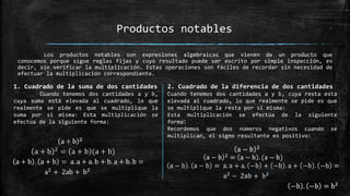 Los productos notables son expresiones algebraicas que vienen de un producto que
conocemos porque sigue reglas fijas y cuyo resultado puede ser escrito por simple inspección, es
decir, sin verificar la multiplicación. Estas operaciones son fáciles de recordar sin necesidad de
efectuar la multiplicación correspondiente.
Productos notables
1. Cuadrado de la suma de dos cantidades
Cuando tenemos dos cantidades a y b,
cuya suma está elevada al cuadrado, lo que
realmente se pide es que se multiplique la
suma por si misma: Esta multiplicación se
efectúa de la siguiente forma:
2. Cuadrado de la diferencia de dos cantidades
Cuando tenemos dos cantidades a y b, cuya resta está
elevada al cuadrado, lo que realmente se pide es que
se multiplique la resta por si misma:
Esta multiplicación se efectúa de la siguiente
forma:
Recordemos que dos números negativos cuando se
multiplican, el signo resultante es positivo:
 