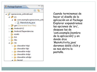 Cuando terminemos de
hacer el diseño de la
aplicación en el Package
Explorer expandiremos
las opciones de ‘src’,
despues las de
‘com.example.(nombre
de la aplicación)’ y en
donde dice
‘MainActivity.java’
daremos doble click y
se nos abrira la
pestaña.
 