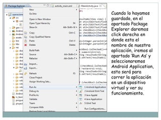 Cuando lo hayamos
guardado, en el
apartado Package
Explorer daremos
click derecho en
donde esta el
nombre de nuestra
aplicación, iremos al
apartado ‘Run As’ y
seleccionaremos
Android Application,
esto será para
correr la aplicación
en un dispositivo
virtual y ver su
funcionamiento.
 