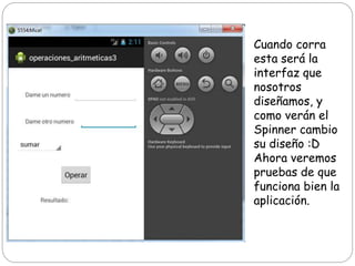 Cuando corra
esta será la
interfaz que
nosotros
diseñamos, y
como verán el
Spinner cambio
su diseño :D
Ahora veremos
pruebas de que
funciona bien la
aplicación.
 