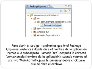 Para abrir el código tendremos que ir al Package
Explorer, entonces donde dice el nombre de la aplicación
iremos a la subcarpeta llamada ‘src’, después la carpeta
‘com.example.(nombre de la aplicación), cuando veamos el
archivo ‘MainActivity.java’ le daremos doble click para
que se abra el archivo
 