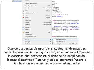 Caundo acabemos de escribir el codigo tendremos que
correrlo para ver si hay algun error, en el Package Explorer
le daremos clic derecho en el nombre de la aplicación,
iremos al apartado ‘Run As’ y seleccionaremos ‘Android
Application’ y comenzara a correr al emulador
 