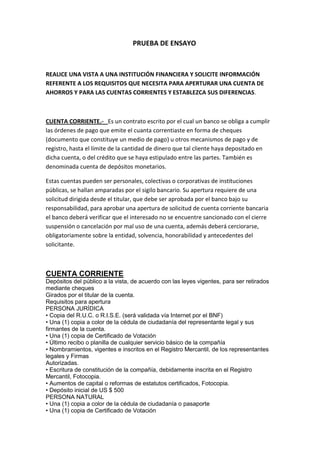 PRUEBA DE ENSAYO Realice una vista a una institución FINANCIERA Y SOLICITE INFORMACIÓN REFERENTE A LOS REQUISITOS QUE NECESITA PARA APERTURAR UNA CUENTA DE AHORROS Y PARA LAS CUENTAS CORRIENTES Y ESTABLEZCA SUS DIFERENCIAS. CUENTA CORRIENTE.-   Es un contrato escrito por el cual un banco se obliga a cumplir las órdenes de pago que emite el cuanta correntiaste en forma de cheques (documento que constituye un medio de pago) u otros mecanismos de pago y de registro, hasta el límite de la cantidad de dinero que tal cliente haya depositado en dicha cuenta, o del crédito que se haya estipulado entre las partes. También es denominada cuenta de depósitos monetarios. Estas cuentas pueden ser personales, colectivas o corporativas de instituciones públicas, se hallan amparadas por el sigilo bancario. Su apertura requiere de una solicitud dirigida desde el titular, que debe ser aprobada por el banco bajo su responsabilidad, para aprobar una apertura de solicitud de cuenta corriente bancaria el banco deberá verificar que el interesado no se encuentre sancionado con el cierre suspensión o cancelación por mal uso de una cuenta, además deberá cerciorarse, obligatoriamente sobre la entidad, solvencia, honorabilidad y antecedentes del solicitante. CUENTA CORRIENTE Depósitos del público a la vista, de acuerdo con las leyes vigentes, para ser retirados mediante cheques Girados por el titular de la cuenta. Requisitos para apertura PERSONA JURÍDICA • Copia del R.U.C. o R.I.S.E. (será validada vía Internet por el BNF) • Una (1) copia a color de la cédula de ciudadanía del representante legal y sus firmantes de la cuenta. • Una (1) copia de Certificado de Votación • Último recibo o planilla de cualquier servicio básico de la compañía • Nombramientos, vigentes e inscritos en el Registro Mercantil, de los representantes legales y Firmas Autorizadas. • Escritura de constitución de la compañía, debidamente inscrita en el Registro Mercantil, Fotocopia. • Aumentos de capital o reformas de estatutos certificados, Fotocopia. • Depósito inicial de US $ 500 PERSONA NATURAL • Una (1) copia a color de la cédula de ciudadanía o pasaporte • Una (1) copia de Certificado de Votación 1/3 • Último recibo o planilla de cualquier servicio básico • Depósito inicial de US $ 200 CUENTA DE AHORROS Depósitos del público a la vista, en libretas de ahorro por los cuales el Banco paga intereses al depositante De acuerdo con las leyes y tasas vigentes. Requisitos para apertura PERSONA JURÍDICA Fotocopia del R.U.C. o R.I.S.E. (será validada vía Internet por el BNF) Una (1) copia a color de la cédula de ciudadanía del representante legal y sus firmantes de la cuenta. Una (1) copia de Certificado de Votación Último recibo o planilla de cualquier servicio básico de la compañía Nombramientos, vigentes e inscritos en el Registro Mercantil, de los representantes legales y Firmas Autorizadas. Escritura de constitución de la compañía, debidamente inscrita en el Registro Mercantil, Fotocopia. Aumentos de capital o reformas de estatutos certificados, Fotocopia. Depósito Inicial de US $ 200 PERSONA NATURAL Una (1) copia a color de la cédula de ciudadanía o pasaporte Una (1) copia de Certificado de Votación Último recibo o planilla de cualquier servicio básico Depósito Inicial de US $ 20 CUENTA DE AHORROS Depósitos del público a la vista, en libretas de ahorro por los cuales el Banco paga intereses al depositante De acuerdo con las leyes y tasas vigentes. Requisitos para apertura PERSONA JURÍDICA Fotocopia del R.U.C. o R.I.S.E. (será validada vía Internet por el BNF) Una (1) copia a color de la cédula de ciudadanía del representante legal y sus firmantes de la cuenta. Una (1) copia de Certificado de Votación Último recibo o planilla de cualquier servicio básico de la compañía Nombramientos, vigentes e inscritos en el Registro Mercantil, de los representantes legales y Firmas Autorizadas. Escritura de constitución de la compañía, debidamente inscrita en el Registro Mercantil, Fotocopia. Aumentos de capital o reformas de estatutos certificados, Fotocopia. Depósito Inicial de US $ 200 PERSONA NATURAL Una (1) copia a color de la cédula de ciudadanía o pasaporte Una (1) copia de Certificado de Votación Último recibo o planilla de cualquier servicio básico Depósito Inicial de US $ 20 2.-  REALIZAR UN CUADRO COMPARATIVO SOBRE LAS DIFERENCIAS ENTRE UNA COOPERATIVA Y UN BANCO DE SU LOCALIDAD. PARA EL DESARROLLO DE ESTA PREGUNTA PUEDE UTILIZAR LA MISMA INSTITUION PARA RESOLVER LA PREGUNTA ANTERIOR BANCO.-   La función de la banca es ofrecer un servicio técnico encaminado a satisfacer necesidades colectivas, básicas o fundamentales mediante prestaciones individualizadas. Los dos objetivos básicos son la captación de recursos y su colocación en la cartera de crédito que les permita obtener un margen financiero por su intermediación. Los bancos deben pagar una tasa de interés pasiva a todos sus depositantes y entregar un dividendo anual a sus accionistas. Estos recursos se generarán por los intereses y comisiones de las operaciones activas que constituye los préstamos en la cartera de crédito y las operaciones contingentes. COOPERATIVA.-   También se caracterizan por ser instituciones que captan los recursos financieros con la finalidad específica de destinarlos al financiamiento , se define a estas entidades como sociedades de derecho privado, formadas por personas naturales o jurídicas que, sin perseguir finalidades de lucro tienen por objeto planificar y realizar actividades o trabajos de beneficio social o colectivo, a través de una empresa manejada en común y formada por la aportación económica, intelectual y moral de sus miembros. 