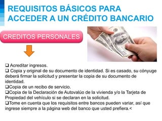 REQUISITOS BÁSICOS PARA
ACCEDER A UN CRÉDITO BANCARIO
CREDITOS PERSONALES
 Acreditar ingresos.
 Copia y original de su documento de identidad. Si es casado, su cónyuge
deberá firmar la solicitud y presentar la copia de su documento de
identidad.
Copia de un recibo de servicio.
Copia de la Declaración de Autovalúo de la vivienda y/o la Tarjeta de
Propiedad del vehículo si se declaran en la solicitud.
Tome en cuenta que los requisitos entre bancos pueden variar, así que
ingrese siempre a la página web del banco que usted prefiera.<
 