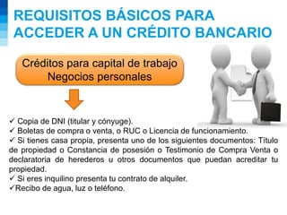 REQUISITOS BÁSICOS PARA
ACCEDER A UN CRÉDITO BANCARIO
Créditos para capital de trabajo
Negocios personales
 Copia de DNI (titular y cónyuge).
 Boletas de compra o venta, o RUC o Licencia de funcionamiento.
 Si tienes casa propia, presenta uno de los siguientes documentos: Título
de propiedad o Constancia de posesión o Testimonio de Compra Venta o
declaratoria de herederos u otros documentos que puedan acreditar tu
propiedad.
 Si eres inquilino presenta tu contrato de alquiler.
Recibo de agua, luz o teléfono.
 