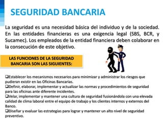 SEGURIDAD BANCARIA
La seguridad es una necesidad básica del individuo y de la sociedad.
En las entidades financieras es una exigencia legal (SBS, BCR, y
Sucamec). Los empleados de la entidad financiera deben colaborar en
la consecución de este objetivo.
Establecer los mecanismos necesarios para minimizar y administrar los riesgos que
pudieran existir en las Oficinas Bancarias.
Definir, elaborar, implementar y actualizar las normas y procedimientos de seguridad
para las oficinas ante diferente incidentes.
Velar, implementar y mantener una cultura de seguridad fusionándola con una elevada
calidad de clima laboral entre el equipo de trabajo y los clientes internos y externos del
Banco.
Diseñar y evaluar las estrategias para lograr y mantener un alto nivel de seguridad
preventivo.
LAS FUNCIONES DE LA SEGURIDAD
BANCARIA SON LAS SIGUIENTES:
 