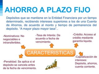 AHORRO A PLAZO FIJO
Depósitos que se mantiene en la Entidad Financiera por un tiempo
determinado, recibiendo intereses superiores a los de una Cuenta
de Ahorros, de acuerdo al monto y tiempo de permanencia del
depósito. “A mayor plazo mayor tasa”..
CARACTERISTICAS
-Nominativos: No
negociables e
intransferibles.
-Tasa de Interés: De
acuerdo a fecha de
vencimiento.
-Crédito: Acceso al
crédito mediante
garantía liquida.
-Capitalización de
intereses:
Depósito, ahorros,
cuenta corriente.
-Penalidad: Se aplica si el
depósito se cancela antes
de la fecha de vencimiento.
 
