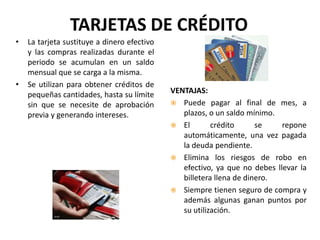 TARJETAS DE CRÉDITO
•   La tarjeta sustituye a dinero efectivo
    y las compras realizadas durante el
    periodo se acumulan en un saldo
    mensual que se carga a la misma.
•   Se utilizan para obtener créditos de
    pequeñas cantidades, hasta su límite     VENTAJAS:
    sin que se necesite de aprobación         Puede pagar al final de mes, a
    previa y generando intereses.               plazos, o un saldo mínimo.
                                              El        crédito      se    repone
                                                automáticamente, una vez pagada
                                                la deuda pendiente.
                                              Elimina los riesgos de robo en
                                                efectivo, ya que no debes llevar la
                                                billetera llena de dinero.
                                              Siempre tienen seguro de compra y
                                                además algunas ganan puntos por
                                                su utilización.
 