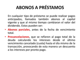 ABONOS A PRÉSTAMOS
  En cualquier tipo de préstamo se puede realizar pagos
  anticipados, llamados también abonos al capital
  vigente y que al mismo tiempo cambiaran el valor del
  dividendo. Estos pueden ser:
• Abonos parciales, antes de la fecha de vencimiento
  total.
• Precancelaciones, que se refieren al pago total de la
  deuda calculando los intereses desde el último
  vencimiento cancelado (cuota) hasta el día mismo de la
  transacción, provocando de esta manera un descuento
  a los intereses por pronto pago.
 