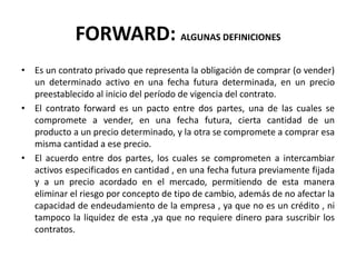 FORWARD: ALGUNAS DEFINICIONES
• Es un contrato privado que representa la obligación de comprar (o vender)
  un determinado activo en una fecha futura determinada, en un precio
  preestablecido al inicio del período de vigencia del contrato.
• El contrato forward es un pacto entre dos partes, una de las cuales se
  compromete a vender, en una fecha futura, cierta cantidad de un
  producto a un precio determinado, y la otra se compromete a comprar esa
  misma cantidad a ese precio.
• El acuerdo entre dos partes, los cuales se comprometen a intercambiar
  activos especificados en cantidad , en una fecha futura previamente fijada
  y a un precio acordado en el mercado, permitiendo de esta manera
  eliminar el riesgo por concepto de tipo de cambio, además de no afectar la
  capacidad de endeudamiento de la empresa , ya que no es un crédito , ni
  tampoco la liquidez de esta ,ya que no requiere dinero para suscribir los
  contratos.
 