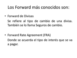 Los Forward más conocidos son:
• Forward de Divisas
  Se refiere al tipo de cambio de una divisa.
  También se lo llama Seguros de cambio.

• Forward Rate Agreement (FRA)
  Donde se acuerda el tipo de interés que se va
  a pagar.
 