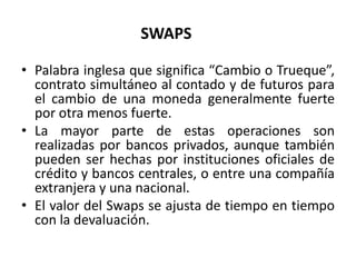 SWAPS

• Palabra inglesa que significa “Cambio o Trueque”,
  contrato simultáneo al contado y de futuros para
  el cambio de una moneda generalmente fuerte
  por otra menos fuerte.
• La mayor parte de estas operaciones son
  realizadas por bancos privados, aunque también
  pueden ser hechas por instituciones oficiales de
  crédito y bancos centrales, o entre una compañía
  extranjera y una nacional.
• El valor del Swaps se ajusta de tiempo en tiempo
  con la devaluación.
 