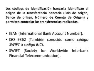Los códigos de identificación bancaria identifican el
origen de la transferencia bancaria (País de origen,
Banco de origen, Número de Cuenta de Origen) y
permiten controlar las transferencias realizadas.


• IBAN (International Bank Account Number).
• ISO 9362 (También conocido como código
  SWIFT ó código BIC).
• SWIFT (Society for Worldwide Interbank
  Financial Telecommunication).
 