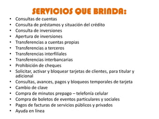 SERVICIOS QUE BRINDA:
•   Consultas de cuentas
•   Consulta de préstamos y situación del crédito
•   Consulta de inversiones
•   Apertura de inversiones
•   Transferencias a cuentas propias
•   Transferencias a terceros
•   Transferencias interfiliales
•   Transferencias interbancarias
•   Prohibición de cheques
•   Solicitar, activar y bloquear tarjetas de clientes, para titular y
    adicional
•   Consultas, avances, pagos y bloqueos temporales de tarjeta
•   Cambio de clave
•   Compra de minutos prepago – telefonía celular
•   Compra de boletos de eventos particulares y sociales
•   Pagos de facturas de servicios públicos y privados
•   Ayuda en línea
 