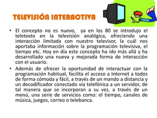 TELEVISIÓN INTERACTIVA
• El concepto no es nuevo, ya en los 80 se introdujo el
  teletexto en la televisión analógica, ofreciendo una
  interacción limitada con nuestro televisor, la cuál nos
  aportaba información sobre la programación televisiva, el
  tiempo etc. Hoy en día este concepto ha ido más allá y ha
  desarrollado una nueva y mejorada forma de interacción
  con el usuario.
• Además de ofrecer la oportunidad de interactuar con la
  programación habitual, facilita el acceso a Internet a todos
  de forma cómoda y fácil, a través de un mando a distancia y
  un decodificador conectado vía telefónica a un servidor, de
  tal manera que se incorporan a su vez, a través de un
  menú, una serie de servicios como: el tiempo, canales de
  música, juegos, correo o telebanca.
 