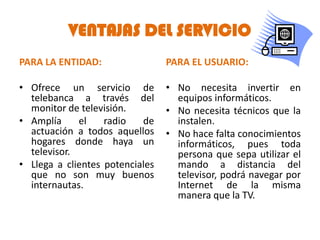 VENTAJAS DEL SERVICIO
PARA LA ENTIDAD:                 PARA EL USUARIO:

• Ofrece un servicio de          • No necesita invertir en
  telebanca a través del           equipos informáticos.
  monitor de televisión.         • No necesita técnicos que la
• Amplía     el    radio   de      instalen.
  actuación a todos aquellos     • No hace falta conocimientos
  hogares donde haya un            informáticos, pues toda
  televisor.                       persona que sepa utilizar el
• Llega a clientes potenciales     mando a distancia del
  que no son muy buenos            televisor, podrá navegar por
  internautas.                     Internet de la misma
                                   manera que la TV.
 