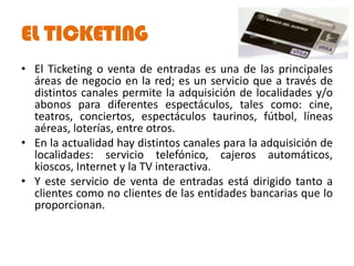 EL TICKETING
• El Ticketing o venta de entradas es una de las principales
  áreas de negocio en la red; es un servicio que a través de
  distintos canales permite la adquisición de localidades y/o
  abonos para diferentes espectáculos, tales como: cine,
  teatros, conciertos, espectáculos taurinos, fútbol, líneas
  aéreas, loterías, entre otros.
• En la actualidad hay distintos canales para la adquisición de
  localidades: servicio telefónico, cajeros automáticos,
  kioscos, Internet y la TV interactiva.
• Y este servicio de venta de entradas está dirigido tanto a
  clientes como no clientes de las entidades bancarias que lo
  proporcionan.
 
