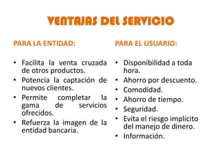 VENTAJAS DEL SERVICIO
PARA LA ENTIDAD:                PARA EL USUARIO:

• Facilita la venta cruzada     • Disponibilidad a toda
  de otros productos.             hora.
• Potencia la captación de      • Ahorro por descuento.
  nuevos clientes.              • Comodidad.
• Permite completar la          • Ahorro de tiempo.
  gama       de     servicios   • Seguridad.
  ofrecidos.
• Refuerza la imagen de la      • Evita el riesgo implícito
  entidad bancaria.               del manejo de dinero.
                                • Información.
 