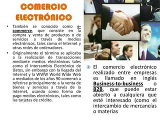 COMERCIO
    ELECTRÓNICO
• También se conocido como e-
  commerce, que consiste en la
  compra y venta de productos o de
  servicios a través de medios
  electrónicos, tales como el Internet y
  otras redes de ordenadores.
• Originalmente el término se aplicaba
  a la realización de transacciones
  mediante medios electrónicos tales
  como el Intercambio Electrónico de          El comercio electrónico
  Datos, sin embargo con la llegada del
  Internet y la WWW World Wide Web             realizado entre empresas
  a mediados de los años 90 comenzó a          es llamado en inglés
  referirse principalmente a la venta de       Business-to-business    o
  bienes y servicios a través de la
  Internet, usando como forma de               B2B, que puede estar
  pago medios electrónicos, tales como         abierto a cualquiera que
  las tarjetas de crédito.                     esté interesado (como el
                                               intercambio de mercancías
                                               o materias primas).
 