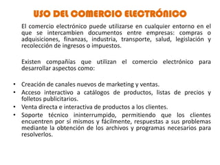 USO DEL COMERCIO ELECTRÓNICO
  El comercio electrónico puede utilizarse en cualquier entorno en el
  que se intercambien documentos entre empresas: compras o
  adquisiciones, finanzas, industria, transporte, salud, legislación y
  recolección de ingresos o impuestos.

  Existen compañías que utilizan el comercio electrónico para
  desarrollar aspectos como:

• Creación de canales nuevos de marketing y ventas.
• Acceso interactivo a catálogos de productos, listas de precios y
  folletos publicitarios.
• Venta directa e interactiva de productos a los clientes.
• Soporte técnico ininterrumpido, permitiendo que los clientes
  encuentren por sí mismos y fácilmente, respuestas a sus problemas
  mediante la obtención de los archivos y programas necesarios para
  resolverlos.
 