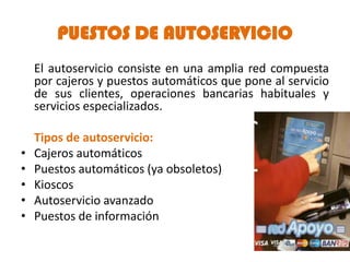PUESTOS DE AUTOSERVICIO
    El autoservicio consiste en una amplia red compuesta
    por cajeros y puestos automáticos que pone al servicio
    de sus clientes, operaciones bancarias habituales y
    servicios especializados.

    Tipos de autoservicio:
•   Cajeros automáticos
•   Puestos automáticos (ya obsoletos)
•   Kioscos
•   Autoservicio avanzado
•   Puestos de información
 