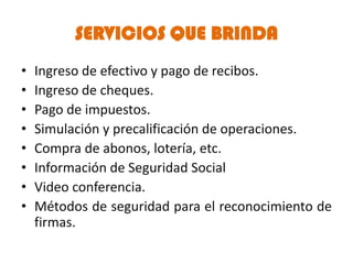 SERVICIOS QUE BRINDA
•   Ingreso de efectivo y pago de recibos.
•   Ingreso de cheques.
•   Pago de impuestos.
•   Simulación y precalificación de operaciones.
•   Compra de abonos, lotería, etc.
•   Información de Seguridad Social
•   Video conferencia.
•   Métodos de seguridad para el reconocimiento de
    firmas.
 