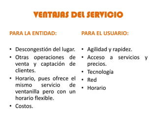 VENTAJAS DEL SERVICIO

PARA LA ENTIDAD:             PARA EL USUARIO:

• Descongestión del lugar.   • Agilidad y rapidez.
• Otras operaciones de       • Acceso a servicios y
  venta y captación de         precios.
  clientes.                  • Tecnología
• Horario, pues ofrece el    • Red
  mismo      servicio  de    • Horario
  ventanilla pero con un
  horario flexible.
• Costos.
 
