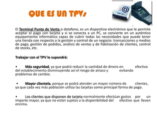QUE ES UN TPVs
El Terminal Punto de Venta o datafono, es un dispositivo electrónico que le permite
aceptar el pago con tarjeta y si se conecta a un PC, se convierte en un auténtico
equipamiento informático capaz de cubrir todas las necesidades que puede tener
una tienda con respecto a la gestión y control de un negocio: transacciones y medios
de pago, gestión de pedidos, análisis de ventas y de fidelización de clientes, control
de stocks, etc.

Trabajar con el TPV le supondrá:

•     Más seguridad, ya que podrá reducir la cantidad de dinero en       efectivo
del establecimiento disminuyendo así el riesgo de atraco y      evitando
problemas de cambio.

 •    Mayor clientela, porque se podrá atender un mayor número de           clientes,
ya que cada vez más población utiliza las tarjetas como principal forma de pago.

•    Los clientes que disponen de tarjeta normalmente efectúan gastos por un
importe mayor, ya que no están sujetos a la disponibilidad del efectivo que lleven
encima.
 
