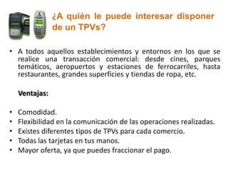 ¿A quién le puede interesar disponer
                de un TPVs?

• A todos aquellos establecimientos y entornos en los que se
  realice una transacción comercial: desde cines, parques
  temáticos, aeropuertos y estaciones de ferrocarriles, hasta
  restaurantes, grandes superficies y tiendas de ropa, etc.

    Ventajas:

•   Comodidad.
•   Flexibilidad en la comunicación de las operaciones realizadas.
•   Existes diferentes tipos de TPVs para cada comercio.
•   Todas las tarjetas en tus manos.
•   Mayor oferta, ya que puedes fraccionar el pago.
 
