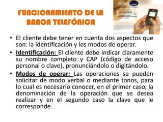 FUNCIONAMIENTO DE LA
    BANCA TELEFÓNICA
• El cliente debe tener en cuenta dos aspectos que
  son: la identificación y los modos de operar.
• Identificación: El cliente debe indicar claramente
  su nombre completo y CAP (código de acceso
  personal o clave), pronunciándolo o digitándolo.
• Modos de operar: Las operaciones se pueden
  solicitar de modo verbal o mediante tonos, para
  lo cual es necesario conocer, en el primer caso, la
  denominación de la operación que se desea
  realizar y en el segundo caso la clave que le
  corresponde.
 