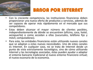 BANCA POR INTERNET
• Con la creciente competencia, las instituciones financieras deben
  proporcionar una nueva oferta de productos y servicios, además de
  ser capaces de operar más rápidamente en el mercado que sus
  competidores.
• Estas deben alcanzar el mayor número de clientes posibles,
  independientemente de dónde se encuentren (oficina, casa, hotel,
  aeropuerto) o como accedan a ellas (sucursales, teléfono fijo y
  móvil, computadoras).
• Para esto, las entidades financieras están utilizando nuevos canales
  que se adaptan a estas nuevas necesidades. Uno de estos canales
  es Internet. En cualquier caso, no se trata de Internet desde un
  punto de vista estrictamente tecnológico, sino de cómo utilizando
  Internet y las tecnologías asociadas, éstas pueden ayudar a adaptar
  el entorno bancario tradicional al nuevo entorno financiero virtual;
  el nuevo escenario de la economía.
 