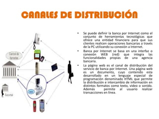 CANALES DE DISTRIBUCIÓN
           •   Se puede definir la banca por Internet como el
               conjunto de herramientas tecnológicas que
               ofrece una entidad financiera para que sus
               clientes realicen operaciones bancarias a través
               de la PC utilizando su conexión a Internet.
           •   Banca por Internet se basa en una interfaz o
               conexión WEB (red) que integra las
               funcionalidades propias de una agencia
               bancaria.
           •   La página web es el canal de distribución del
               servicio de banca por Internet. Una página web
               es un documento, cuyo contenido esta
               desarrollado en un lenguaje especial de
               programación denominado HTML que permite
               la distribución e intercambio de información en
               distintos formatos como texto, video o sonido.
               Además          permite al usuario realizar
               transacciones en línea.
 