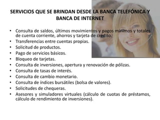 SERVICIOS QUE SE BRINDAN DESDE LA BANCA TELEFÓNICA Y
                  BANCA DE INTERNET

• Consulta de saldos, últimos movimientos y pagos mínimos y totales
  de cuenta corriente, ahorros y tarjeta de crédito.
• Transferencias entre cuentas propias.
• Solicitud de productos.
• Pago de servicios básicos.
• Bloqueo de tarjetas.
• Consulta de inversiones, apertura y renovación de pólizas.
• Consulta de tasas de interés.
• Consulta de cambio monetario.
• Consulta de índices bursátiles (bolsa de valores).
• Solicitudes de chequeras.
• Asesores y simuladores virtuales (cálculo de cuotas de préstamos,
  cálculo de rendimiento de inversiones).
 