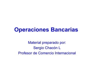 Operaciones Bancarias   Material preparado por: Sergio Chacón L Profesor de Comercio Internacional 