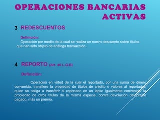 OPERACIONES BANCARIAS
ACTIVAS
REPORTO (Art. 46 L.G.B)4
REDESCUENTOS3
Definición:
Operación por medio de la cual se realiza un nuevo descuento sobre títulos
que han sido objeto de análoga transacción.
Definición:
Operación en virtud de la cual el reportado, por una suma de dinero
convenida, transfiere la propiedad de títulos de crédito o valores al reportador,
quien se obliga a transferir al reportado en un lapso igualmente convenido, la
propiedad de otros títulos de la misma especie, contra devolución del precio
pagado, más un premio.
 